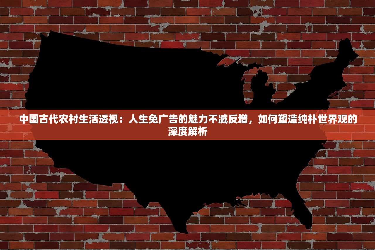 中国古代农村生活透视：人生免广告的魅力不减反增，如何塑造纯朴世界观的深度解析