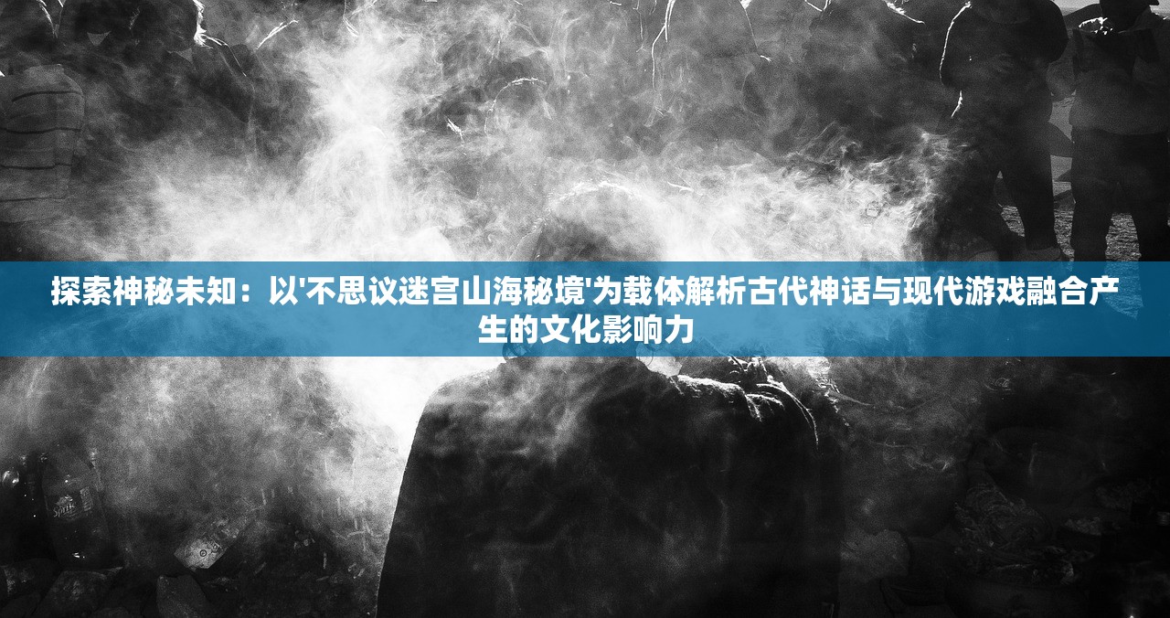 探索神秘未知：以'不思议迷宫山海秘境'为载体解析古代神话与现代游戏融合产生的文化影响力