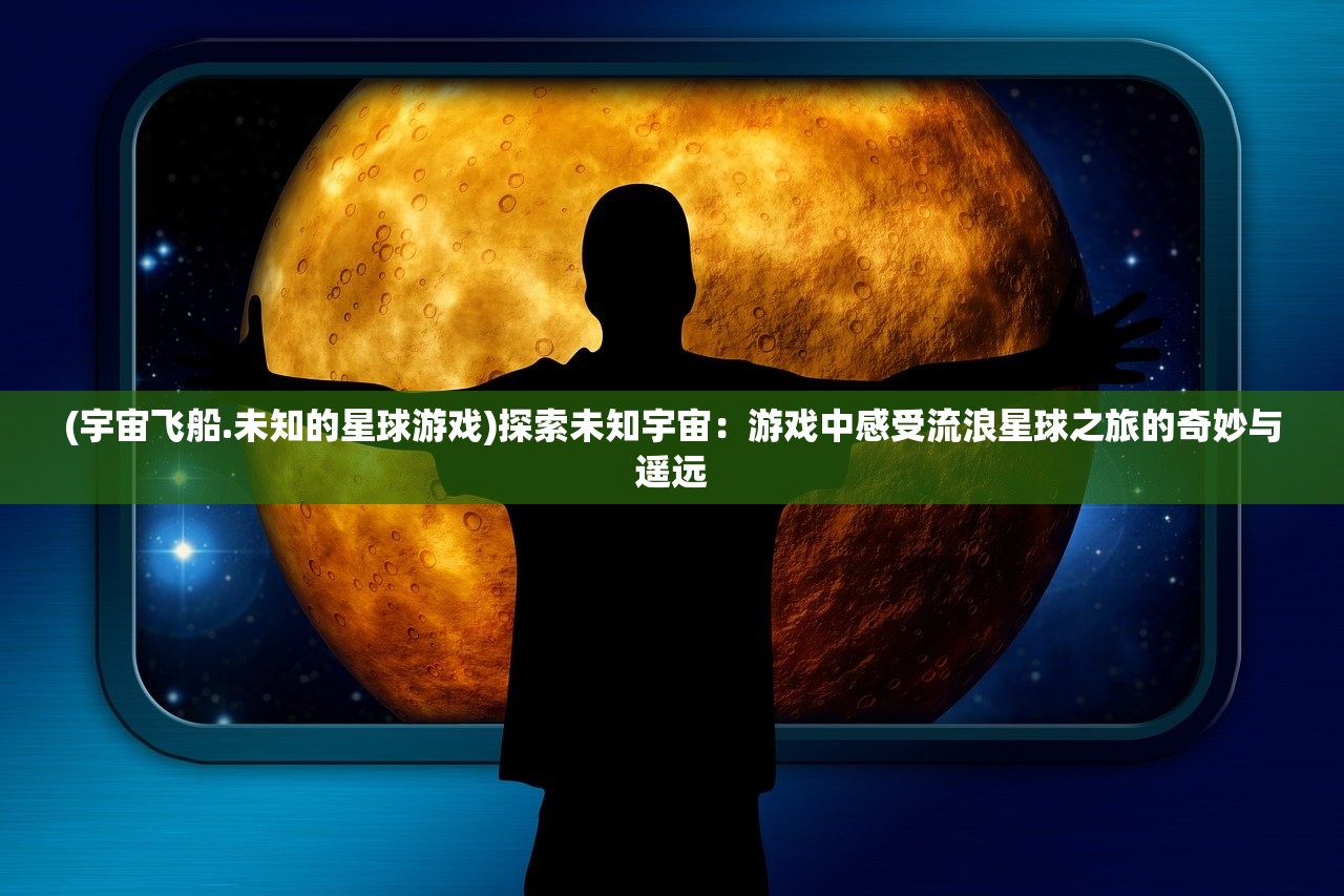 (宇宙飞船.未知的星球游戏)探索未知宇宙：游戏中感受流浪星球之旅的奇妙与遥远