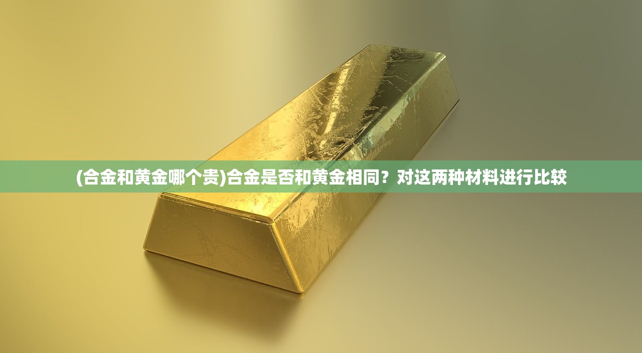 (合金和黄金哪个贵)合金是否和黄金相同？对这两种材料进行比较