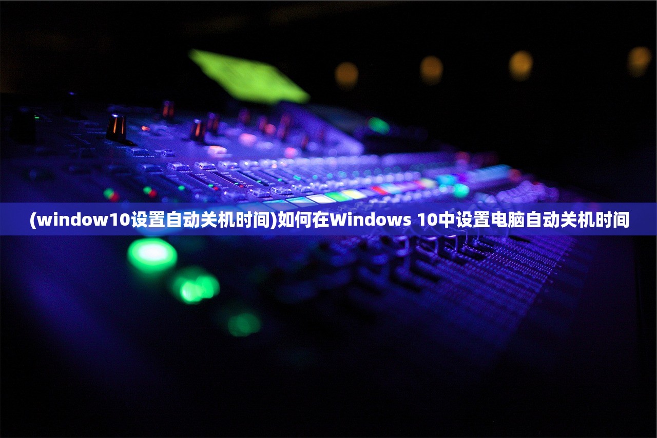 (window10设置自动关机时间)如何在Windows 10中设置电脑自动关机时间