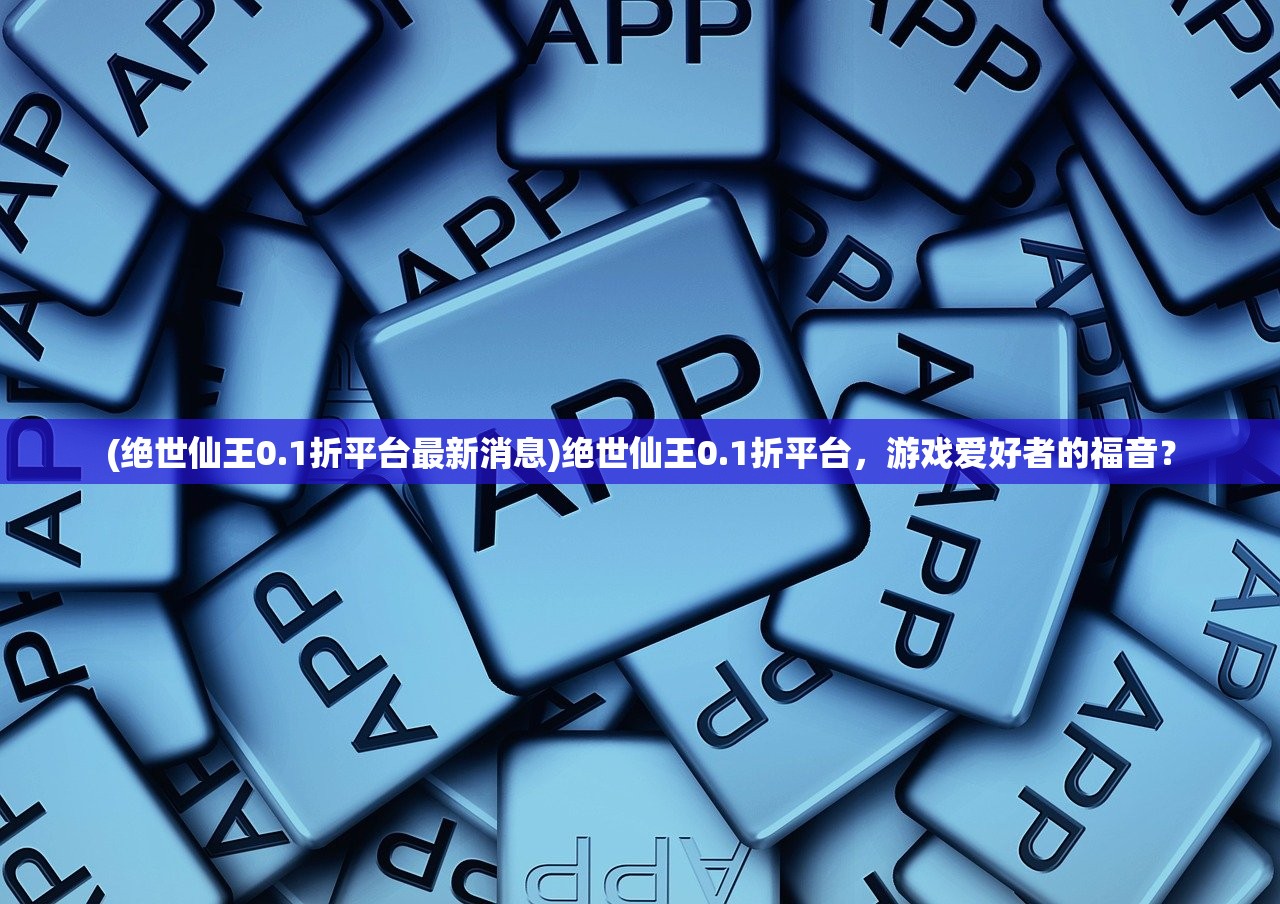 (绝世仙王0.1折平台最新消息)绝世仙王0.1折平台，游戏爱好者的福音？