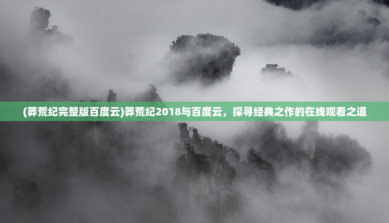 (莽荒纪完整版百度云)莽荒纪2018与百度云，探寻经典之作的在线观看之道