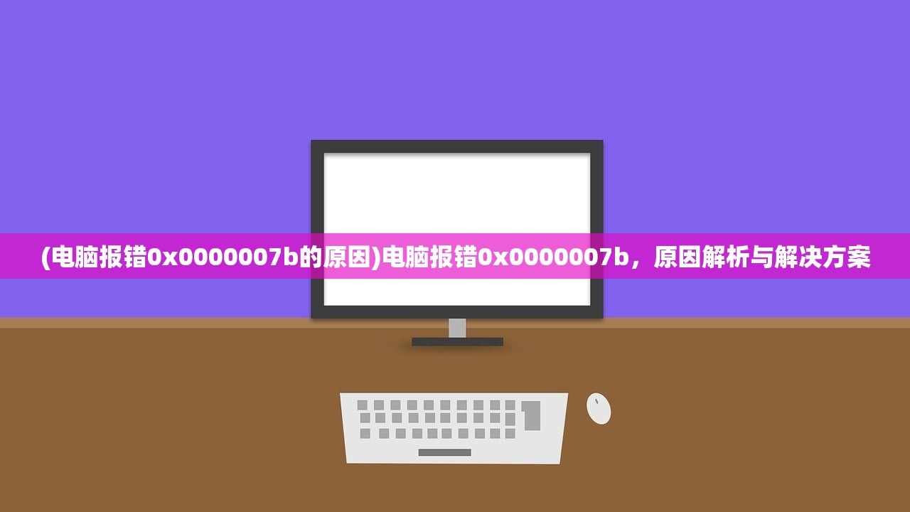 (电脑报错0x0000007b的原因)电脑报错0x0000007b，原因解析与解决方案