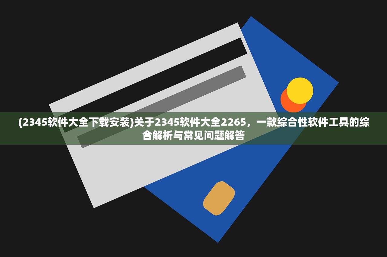 (2345软件大全下载安装)关于2345软件大全2265，一款综合性软件工具的综合解析与常见问题解答