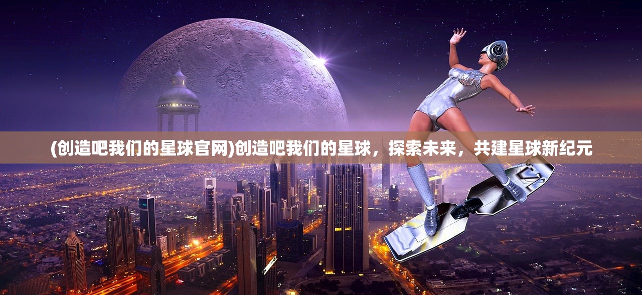 (创造吧我们的星球官网)创造吧我们的星球，探索未来，共建星球新纪元