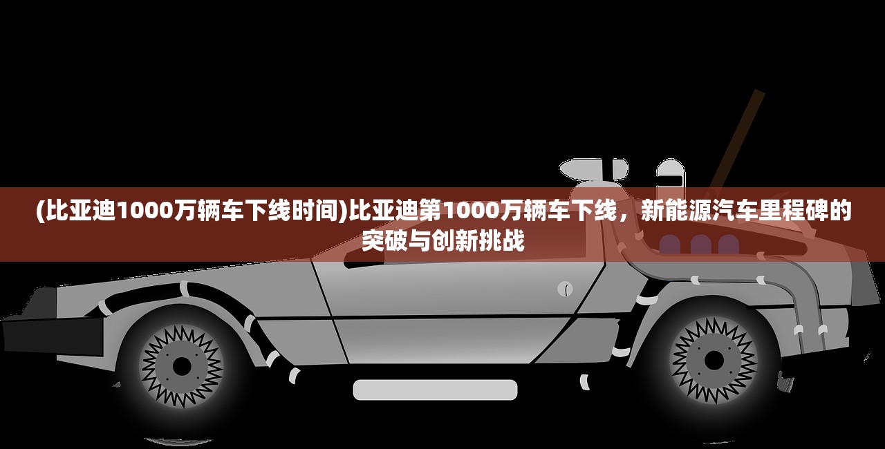 (比亚迪1000万辆车下线时间)比亚迪第1000万辆车下线，新能源汽车里程碑的突破与创新挑战