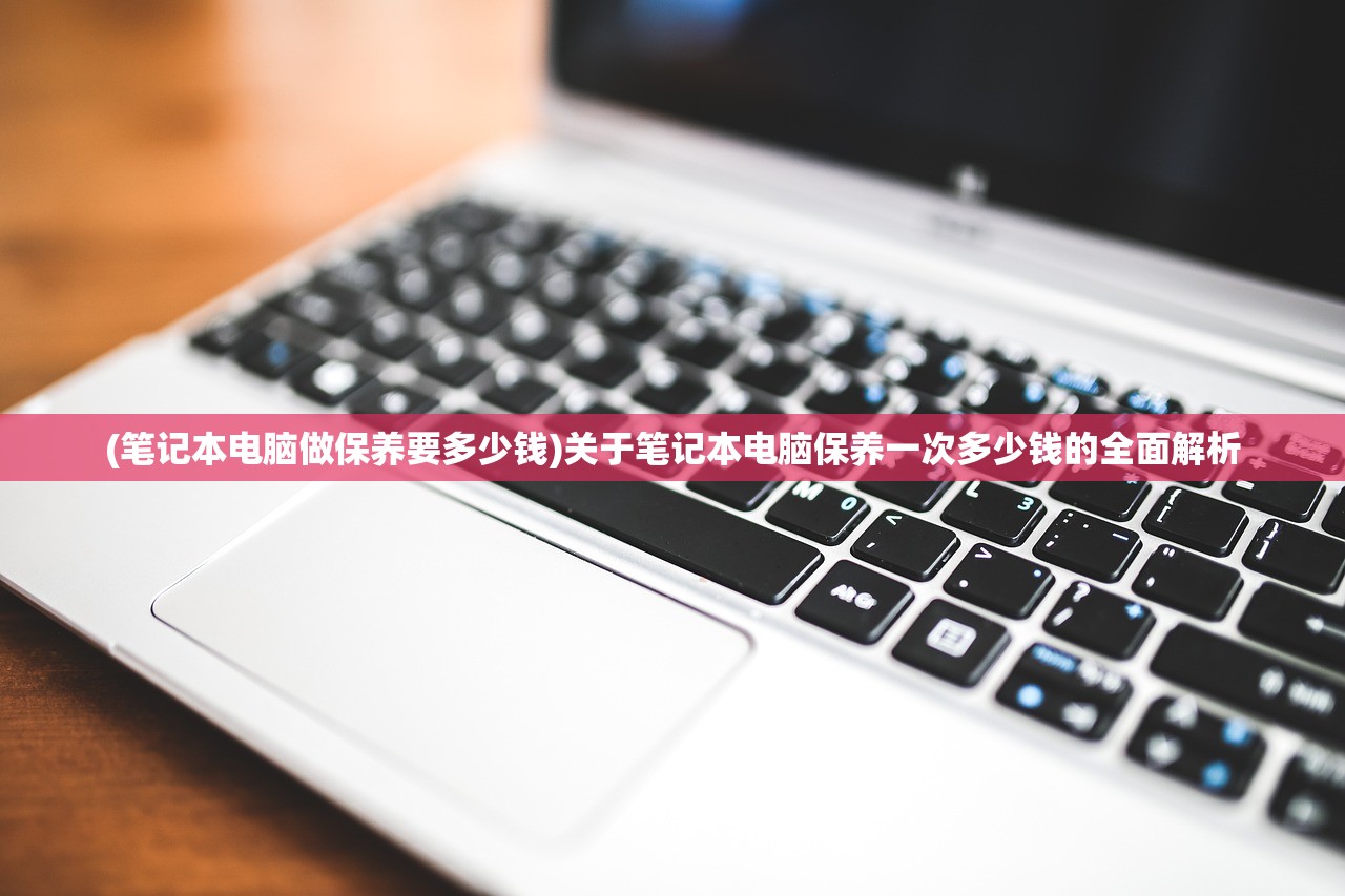 (笔记本电脑做保养要多少钱)关于笔记本电脑保养一次多少钱的全面解析