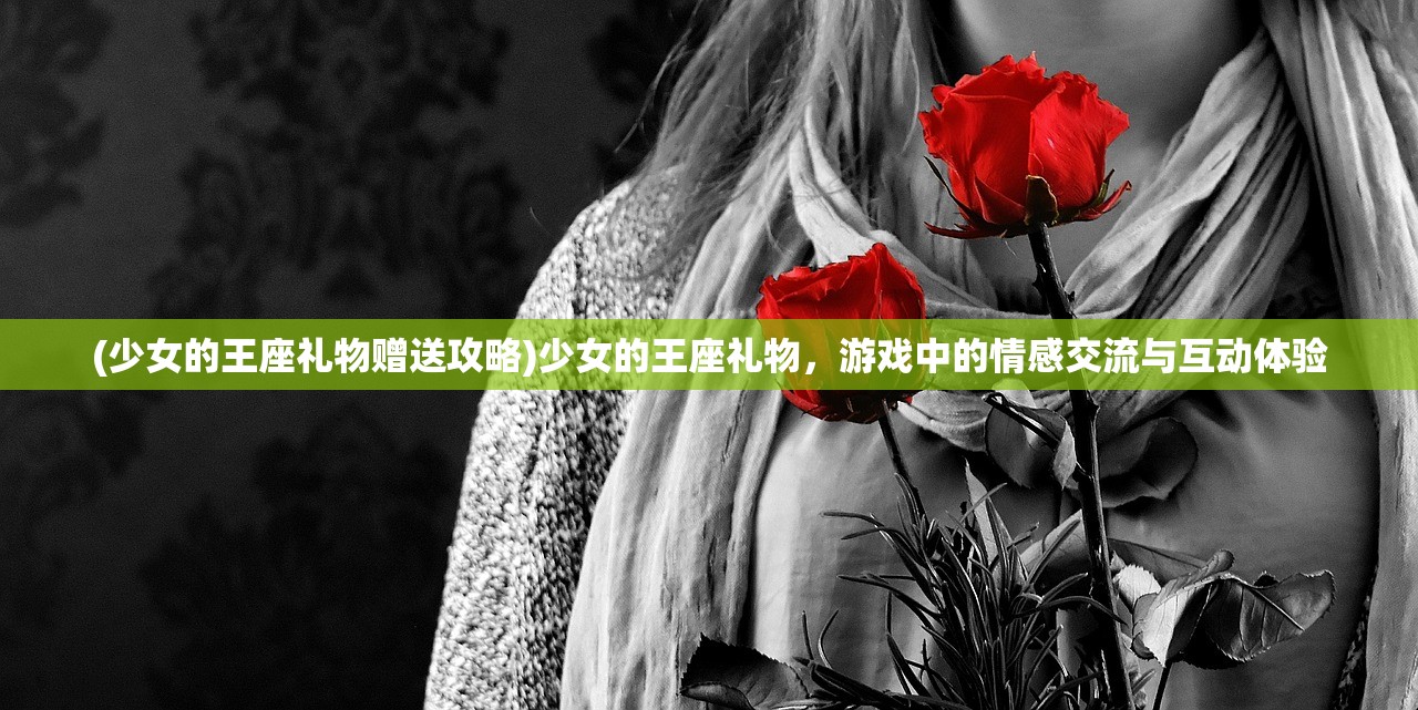 (少女的王座礼物赠送攻略)少女的王座礼物，游戏中的情感交流与互动体验