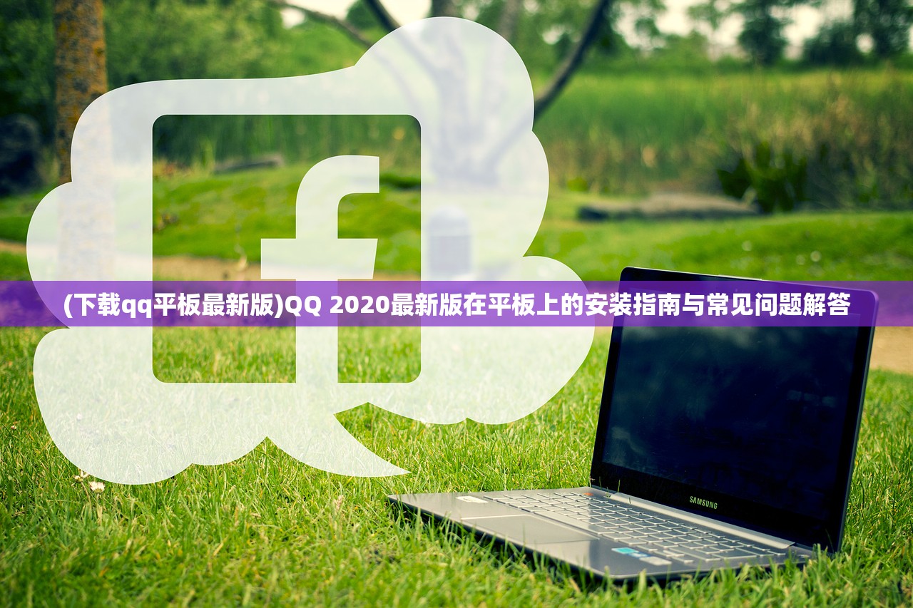 (下载qq平板最新版)QQ 2020最新版在平板上的安装指南与常见问题解答