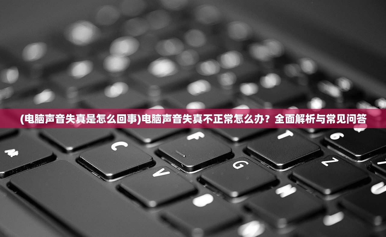 (电脑声音失真是怎么回事)电脑声音失真不正常怎么办？全面解析与常见问答