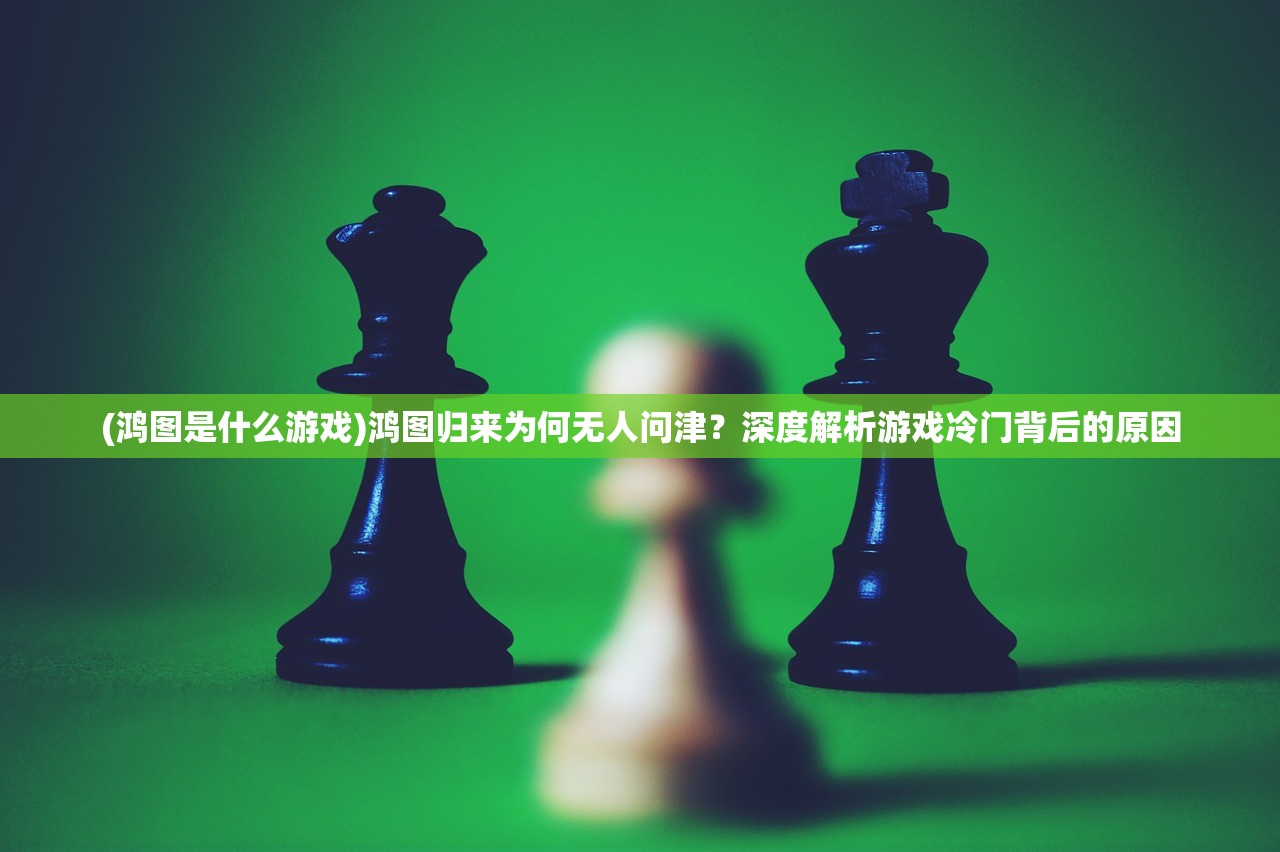 (鸿图是什么游戏)鸿图归来为何无人问津？深度解析游戏冷门背后的原因