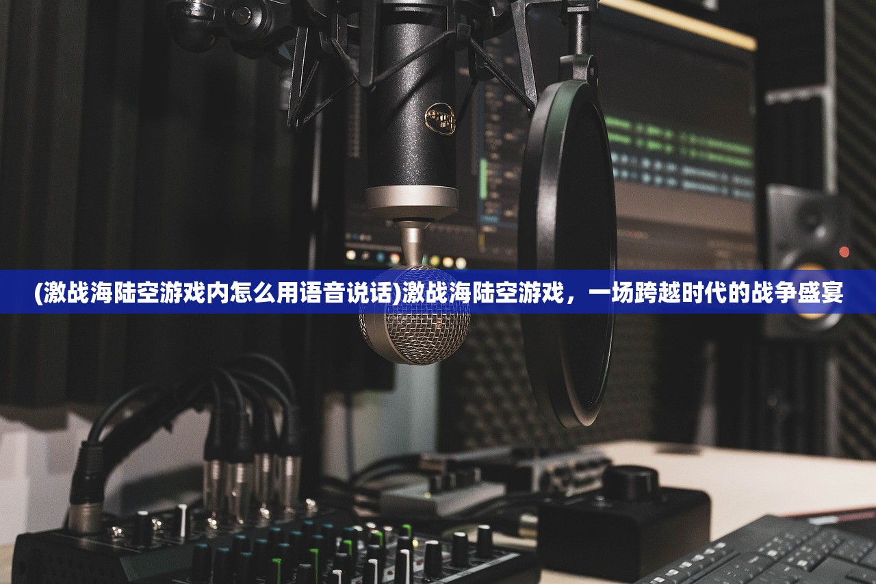 (激战海陆空游戏内怎么用语音说话)激战海陆空游戏，一场跨越时代的战争盛宴