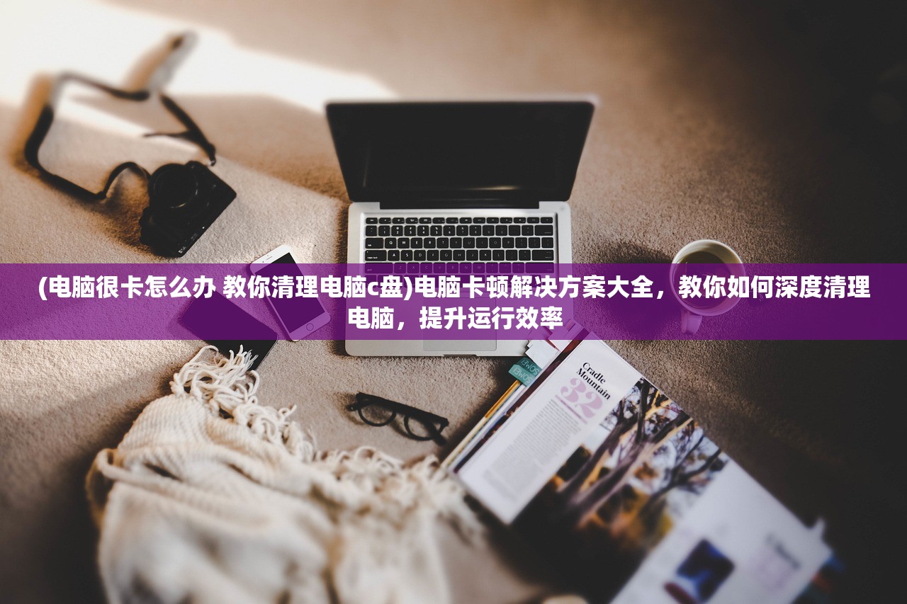 (电脑很卡怎么办 教你清理电脑c盘)电脑卡顿解决方案大全，教你如何深度清理电脑，提升运行效率