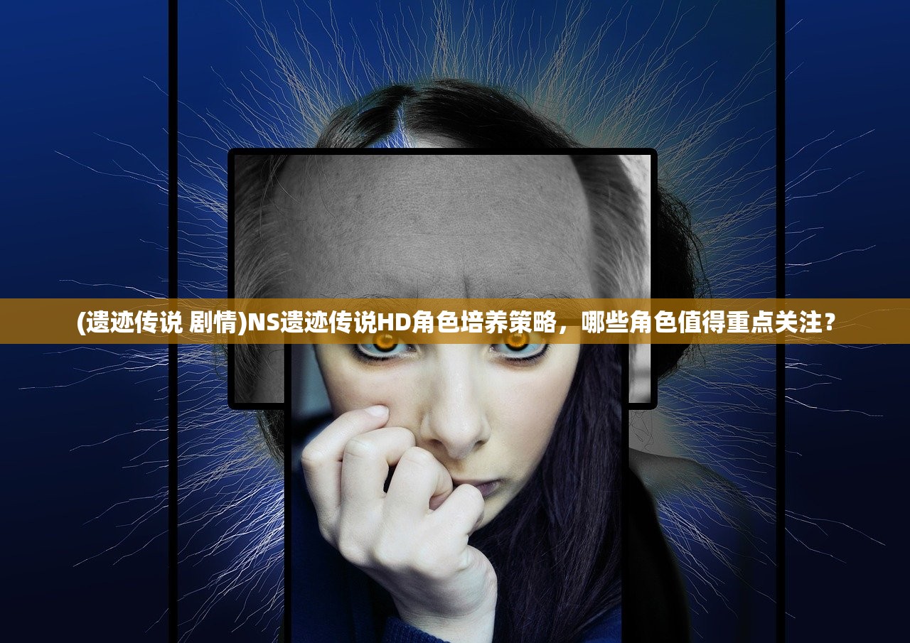 (遗迹传说 剧情)NS遗迹传说HD角色培养策略，哪些角色值得重点关注？