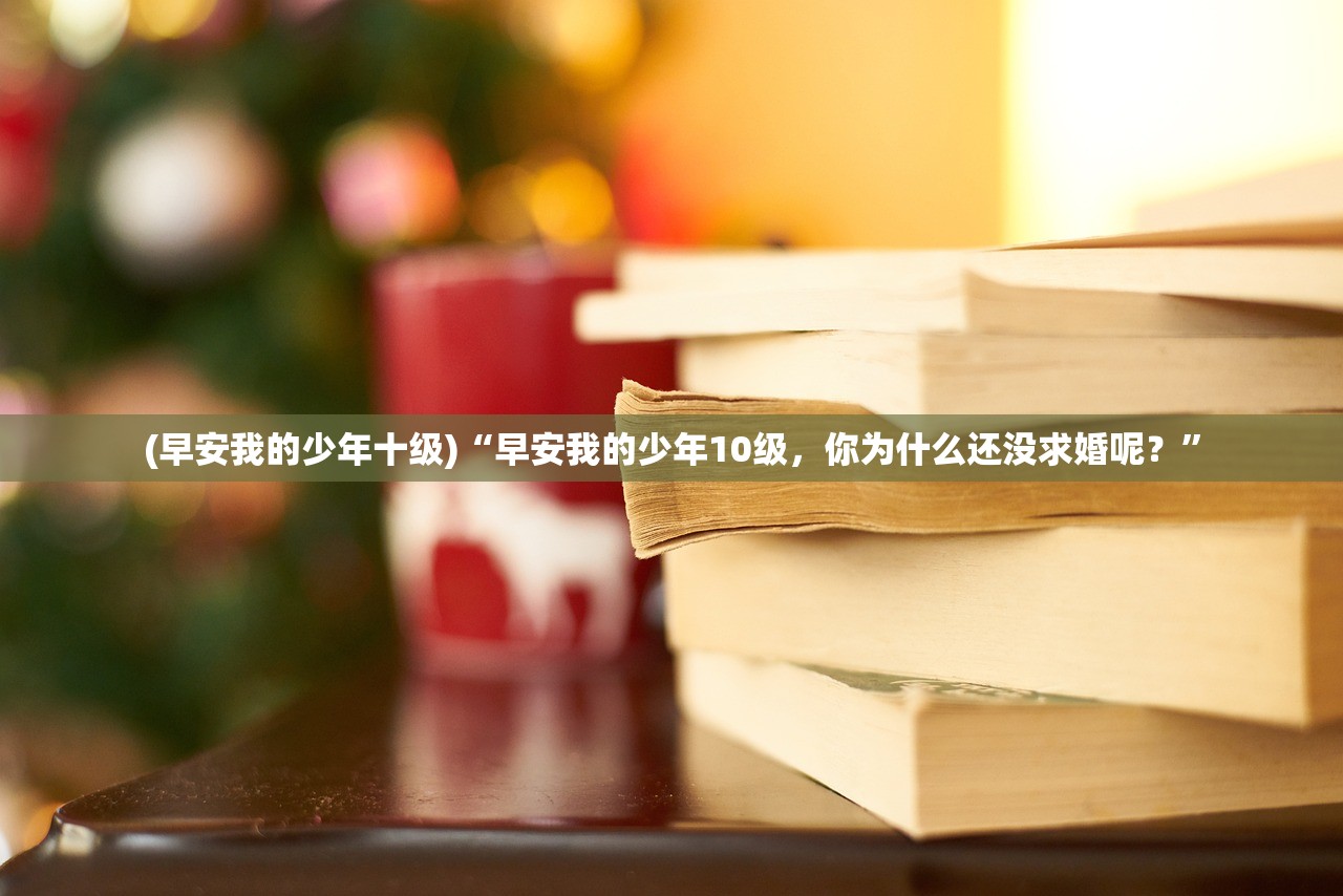 (早安我的少年十级)“早安我的少年10级，你为什么还没求婚呢？”