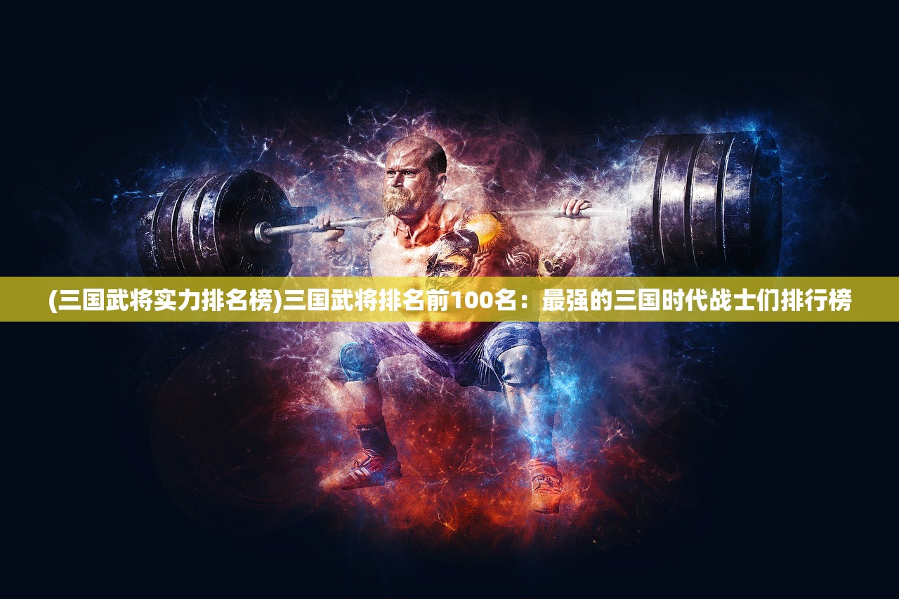 (三国武将实力排名榜)三国武将排名前100名：最强的三国时代战士们排行榜