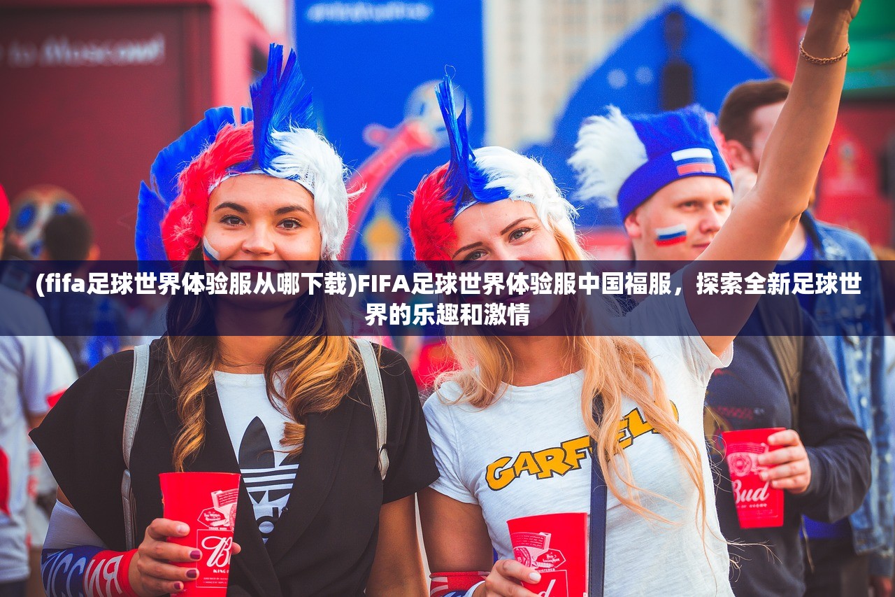 (fifa足球世界体验服从哪下载)FIFA足球世界体验服中国福服，探索全新足球世界的乐趣和激情