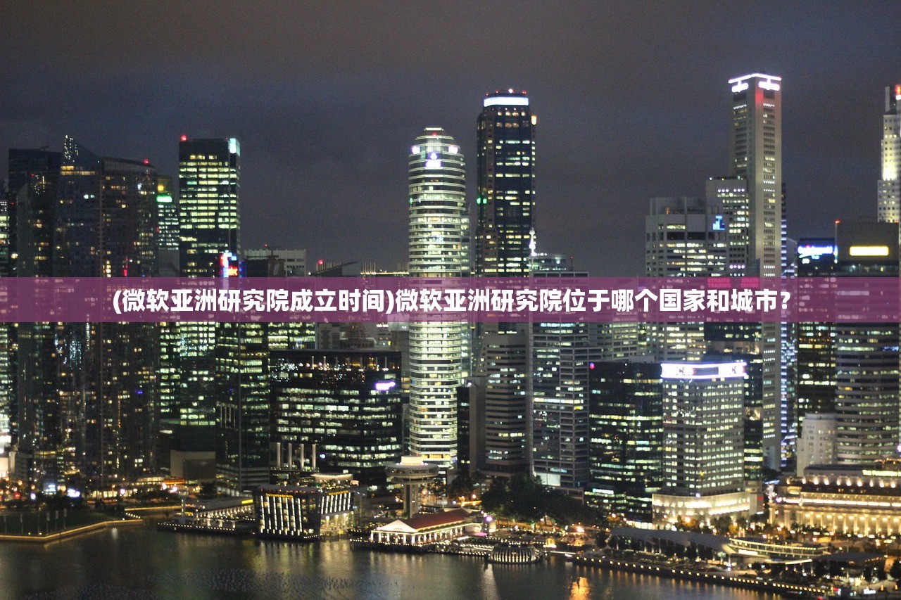 (微软亚洲研究院成立时间)微软亚洲研究院位于哪个国家和城市？