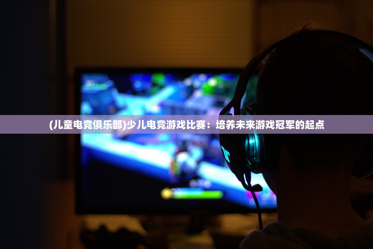 (儿童电竞俱乐部)少儿电竞游戏比赛：培养未来游戏冠军的起点