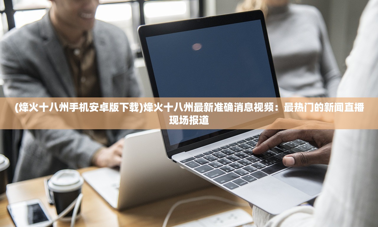 (烽火十八州手机安卓版下载)烽火十八州最新准确消息视频：最热门的新闻直播现场报道