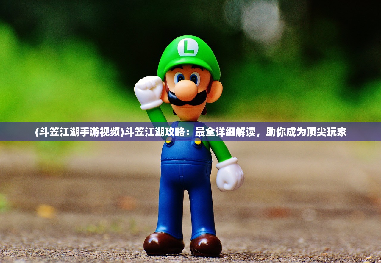 (斗笠江湖手游视频)斗笠江湖攻略：最全详细解读，助你成为顶尖玩家