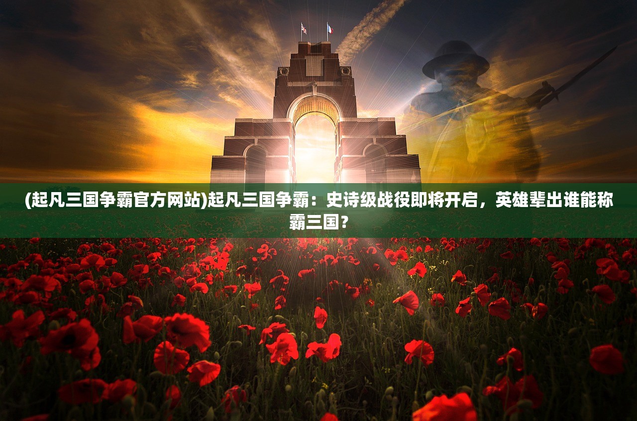 (起凡三国争霸官方网站)起凡三国争霸：史诗级战役即将开启，英雄辈出谁能称霸三国？
