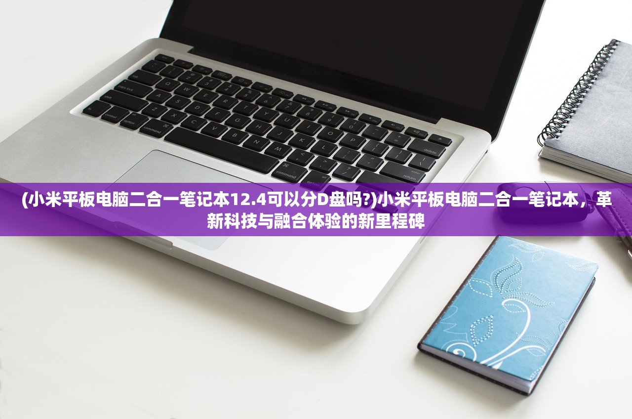 (小米平板电脑二合一笔记本12.4可以分D盘吗?)小米平板电脑二合一笔记本，革新科技与融合体验的新里程碑