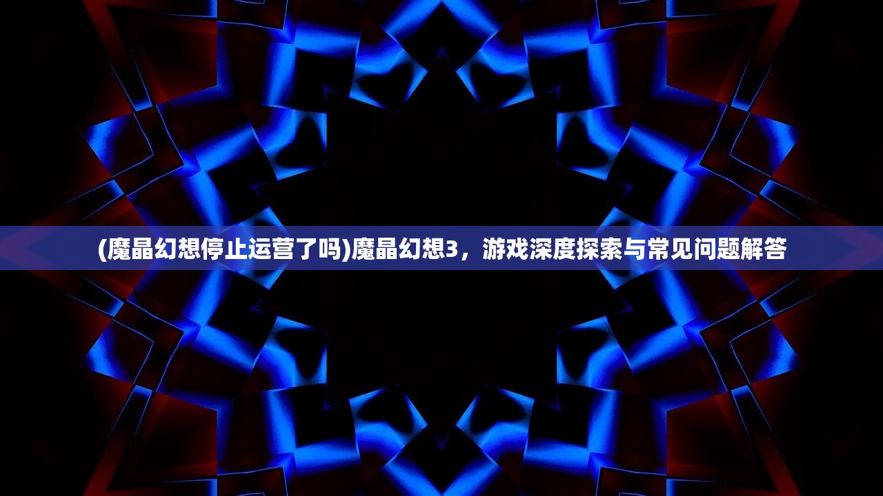 (魔晶幻想停止运营了吗)魔晶幻想3，游戏深度探索与常见问题解答