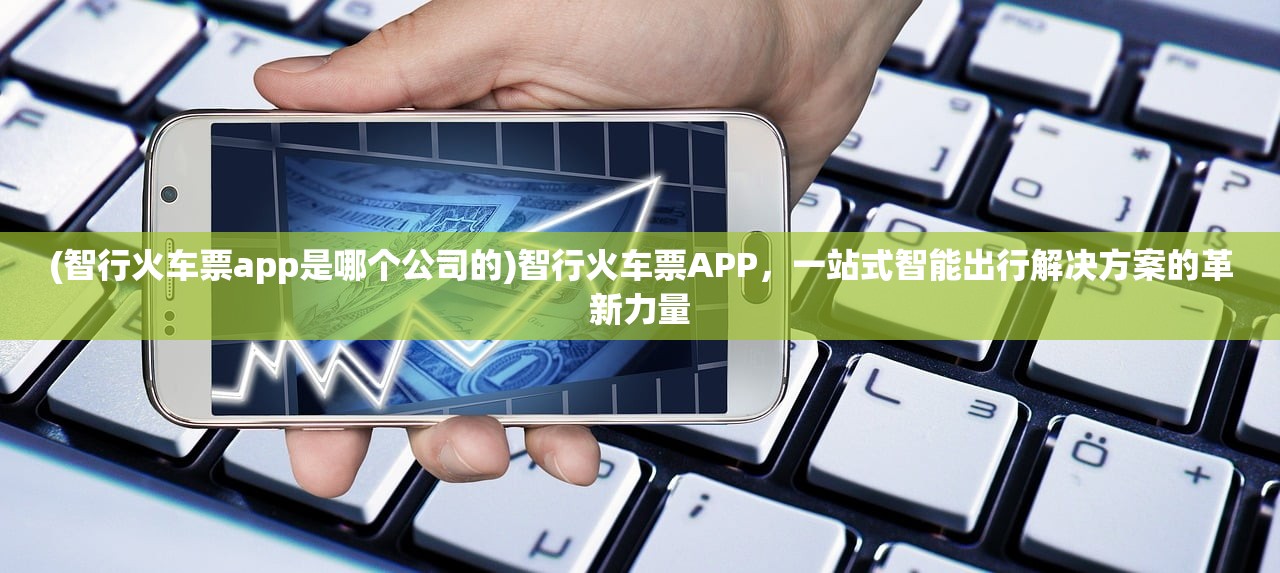 (智行火车票app是哪个公司的)智行火车票APP，一站式智能出行解决方案的革新力量