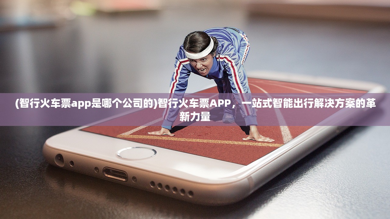 (智行火车票app是哪个公司的)智行火车票APP，一站式智能出行解决方案的革新力量