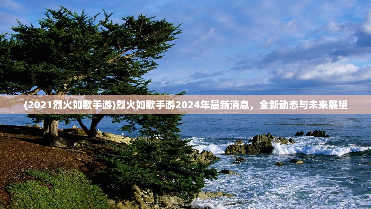 (2021烈火如歌手游)烈火如歌手游2024年最新消息，全新动态与未来展望