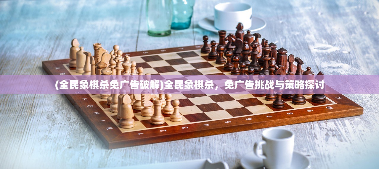 (全民象棋杀免广告破解)全民象棋杀，免广告挑战与策略探讨