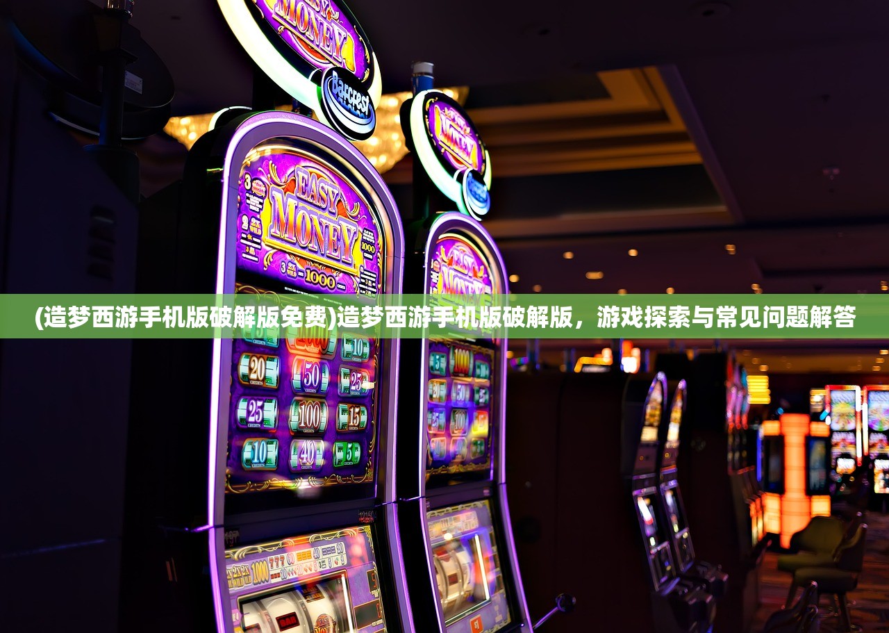 (造梦西游手机版破解版免费)造梦西游手机版破解版，游戏探索与常见问题解答