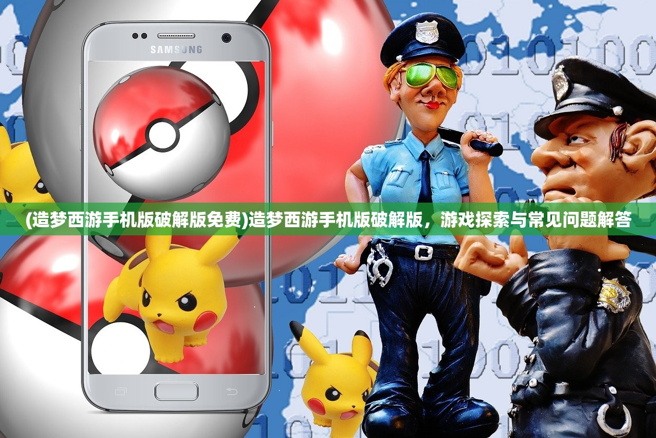 (造梦西游手机版破解版免费)造梦西游手机版破解版，游戏探索与常见问题解答