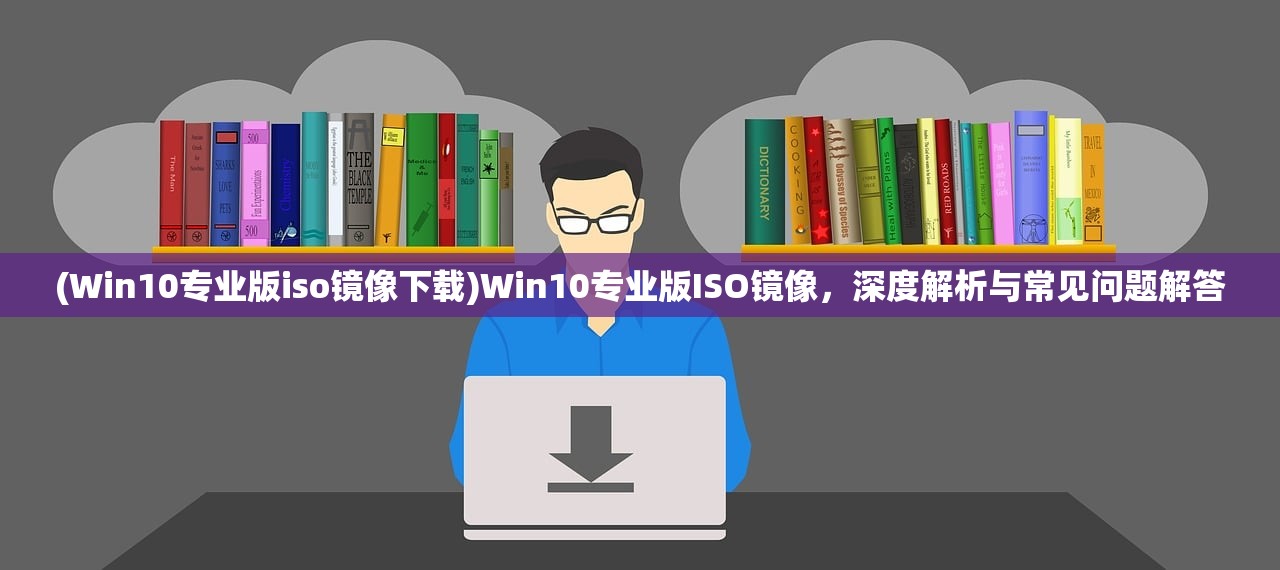 (Win10专业版iso镜像下载)Win10专业版ISO镜像，深度解析与常见问题解答