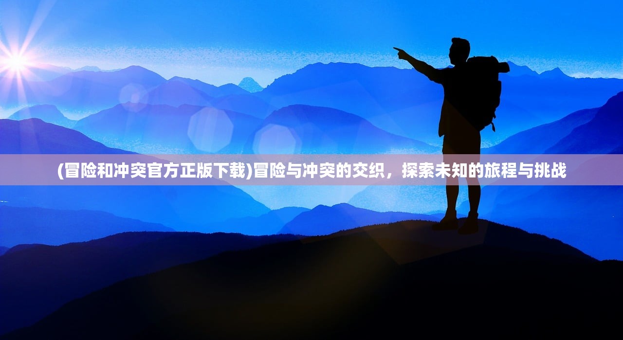 (冒险和冲突官方正版下载)冒险与冲突的交织，探索未知的旅程与挑战
