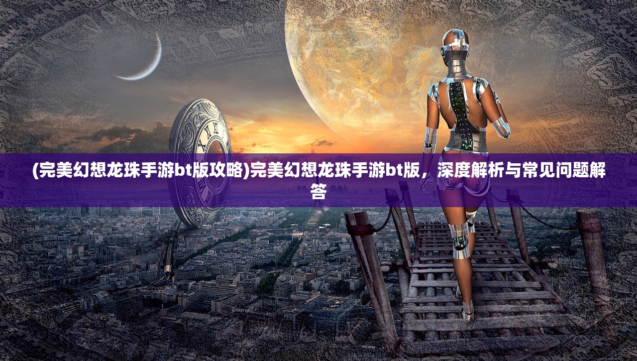 (完美幻想龙珠手游bt版攻略)完美幻想龙珠手游bt版，深度解析与常见问题解答