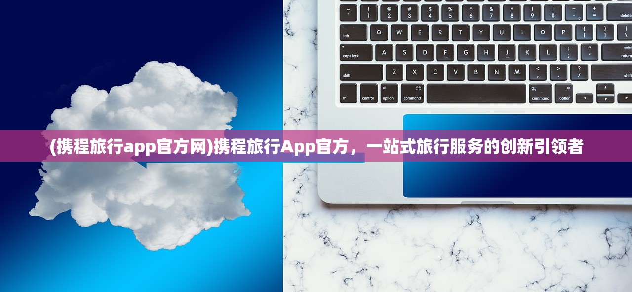 (携程旅行app官方网)携程旅行App官方，一站式旅行服务的创新引领者