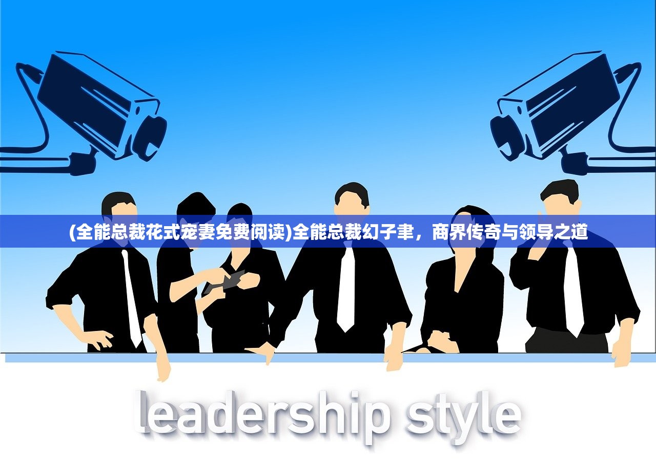 (全能总裁花式宠妻免费阅读)全能总裁幻子聿，商界传奇与领导之道