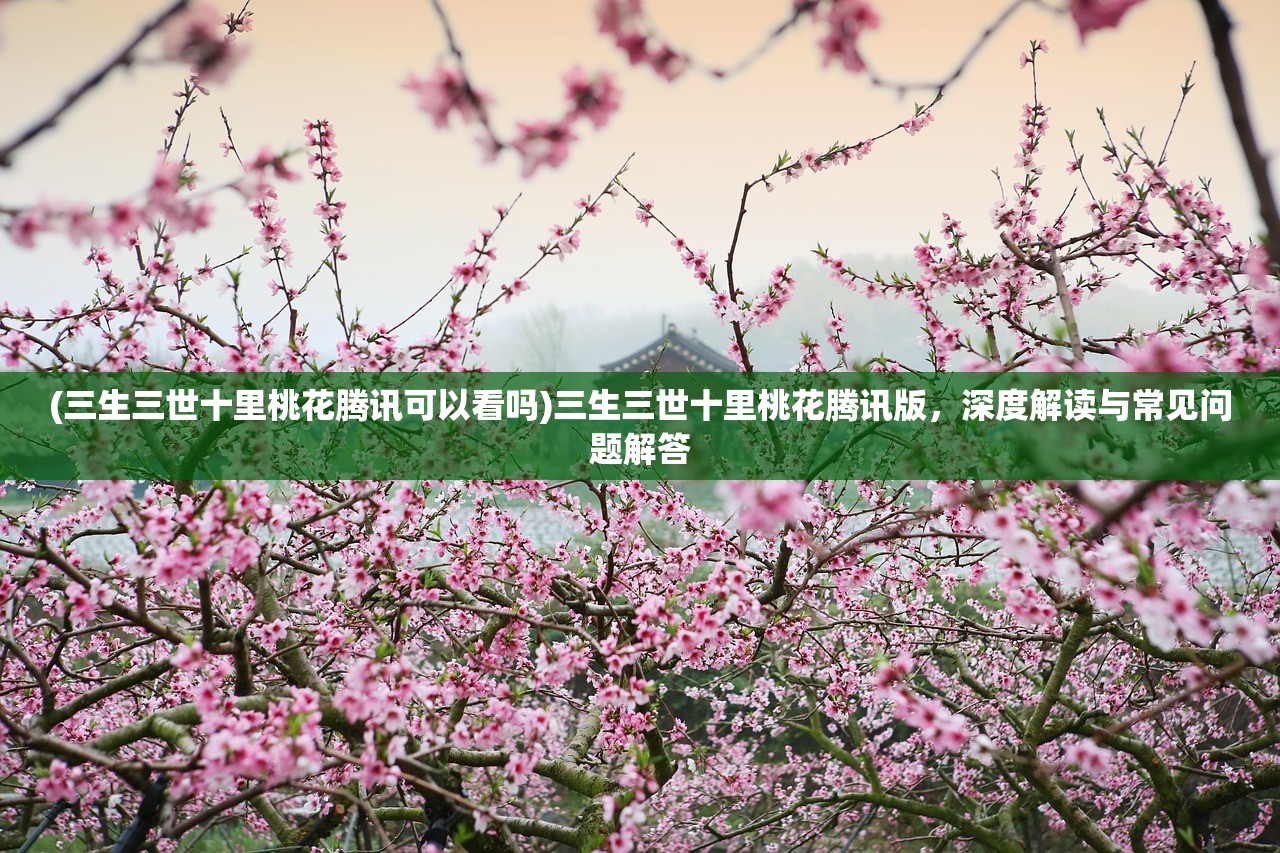 (三生三世十里桃花腾讯可以看吗)三生三世十里桃花腾讯版，深度解读与常见问题解答
