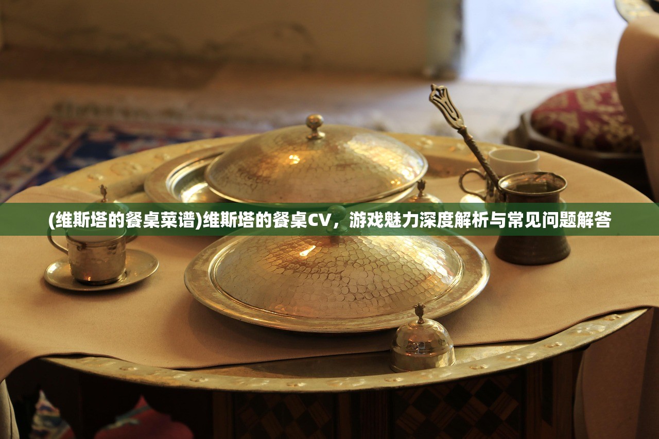 (维斯塔的餐桌菜谱)维斯塔的餐桌CV，游戏魅力深度解析与常见问题解答