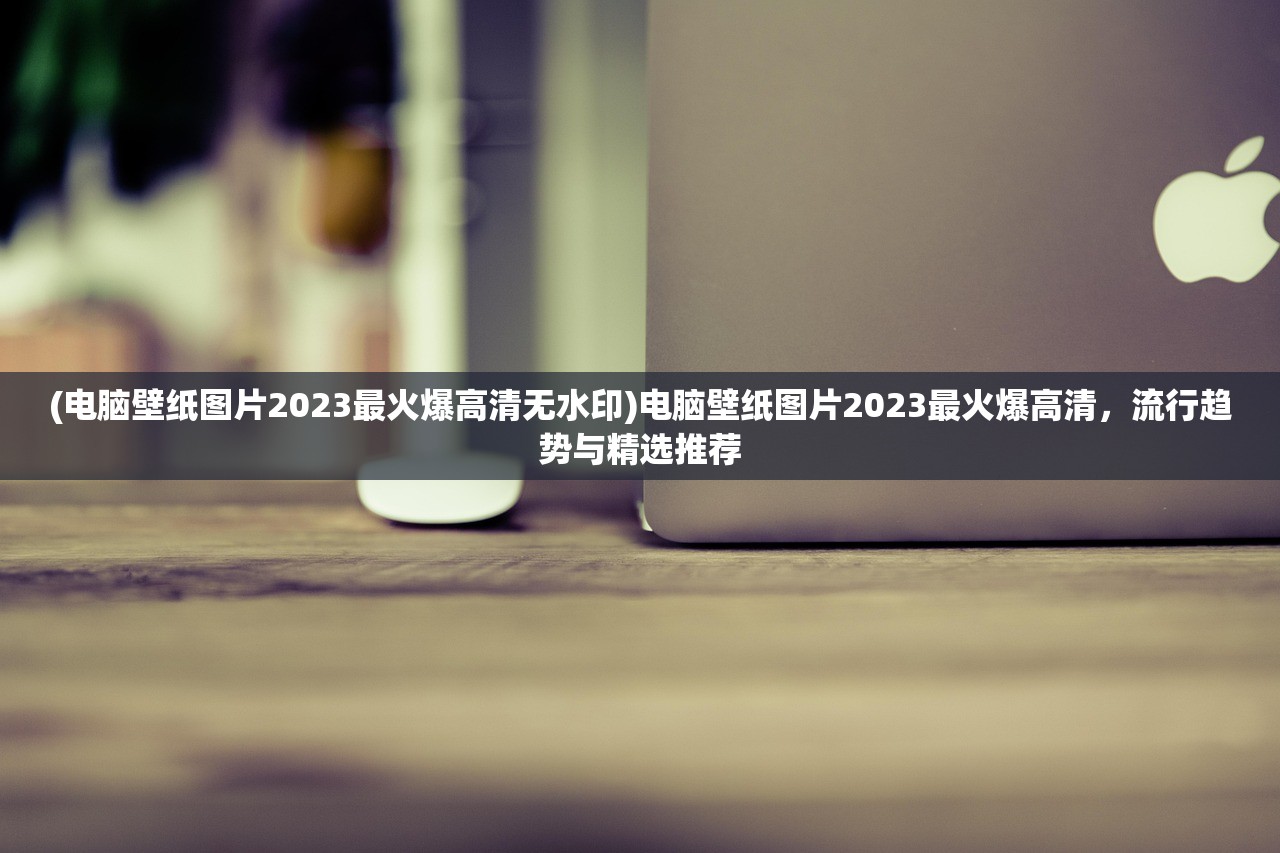 (电脑壁纸图片2023最火爆高清无水印)电脑壁纸图片2023最火爆高清，流行趋势与精选推荐