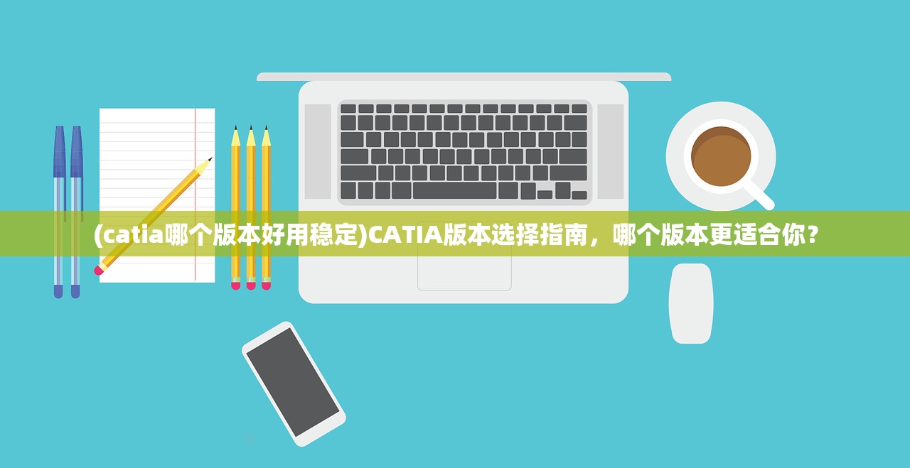 (catia哪个版本好用稳定)CATIA版本选择指南，哪个版本更适合你？