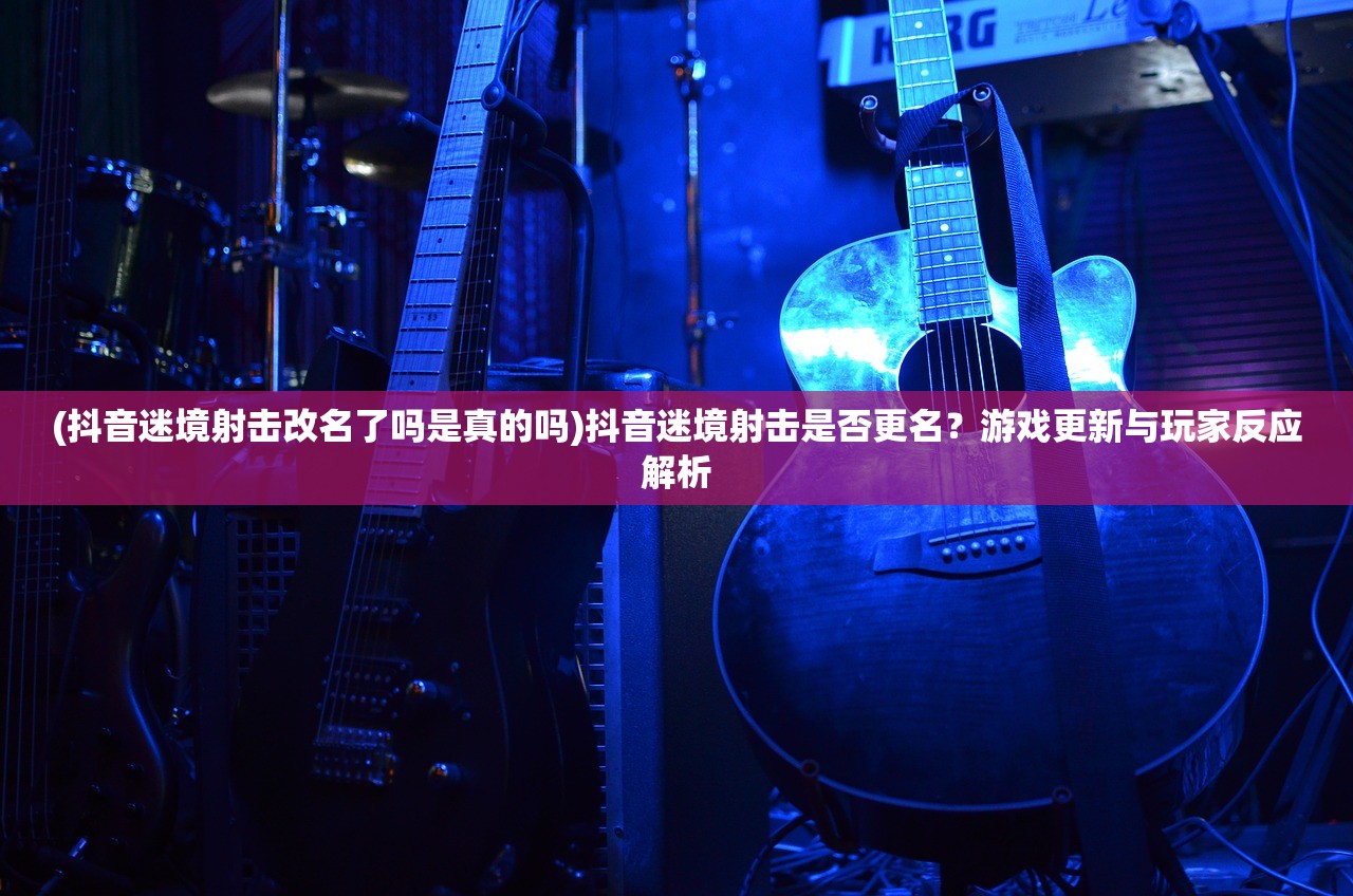 (抖音迷境射击改名了吗是真的吗)抖音迷境射击是否更名？游戏更新与玩家反应解析