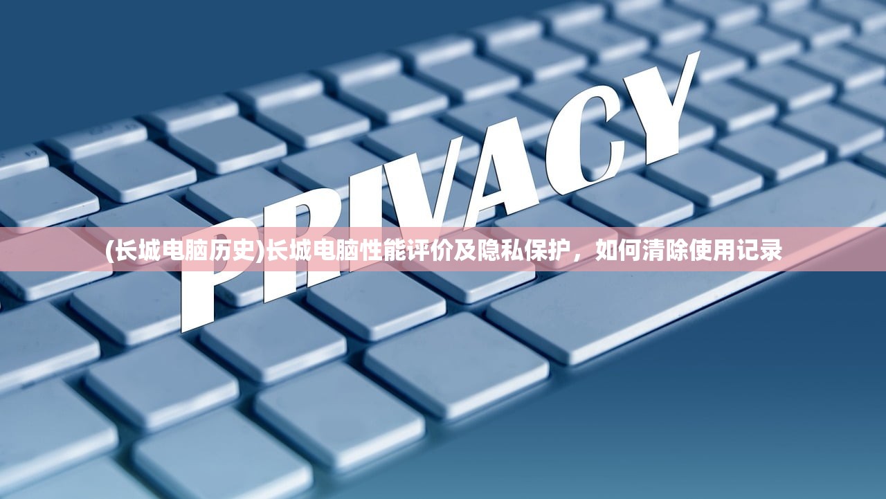 (长城电脑历史)长城电脑性能评价及隐私保护，如何清除使用记录