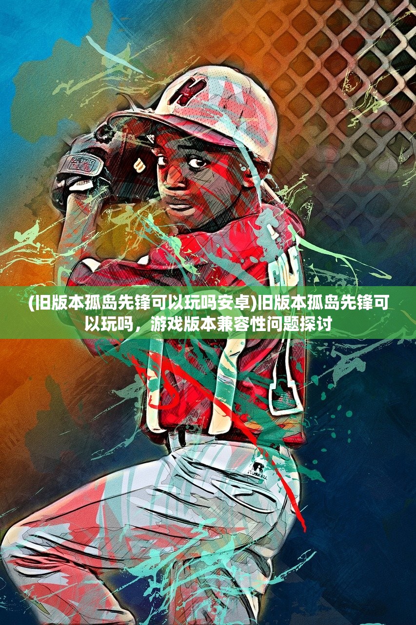 (旧版本孤岛先锋可以玩吗安卓)旧版本孤岛先锋可以玩吗，游戏版本兼容性问题探讨