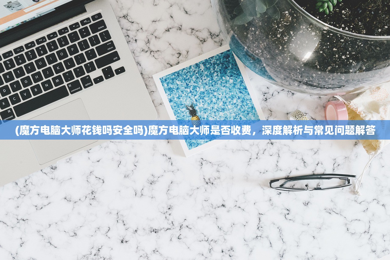 (魔方电脑大师花钱吗安全吗)魔方电脑大师是否收费，深度解析与常见问题解答