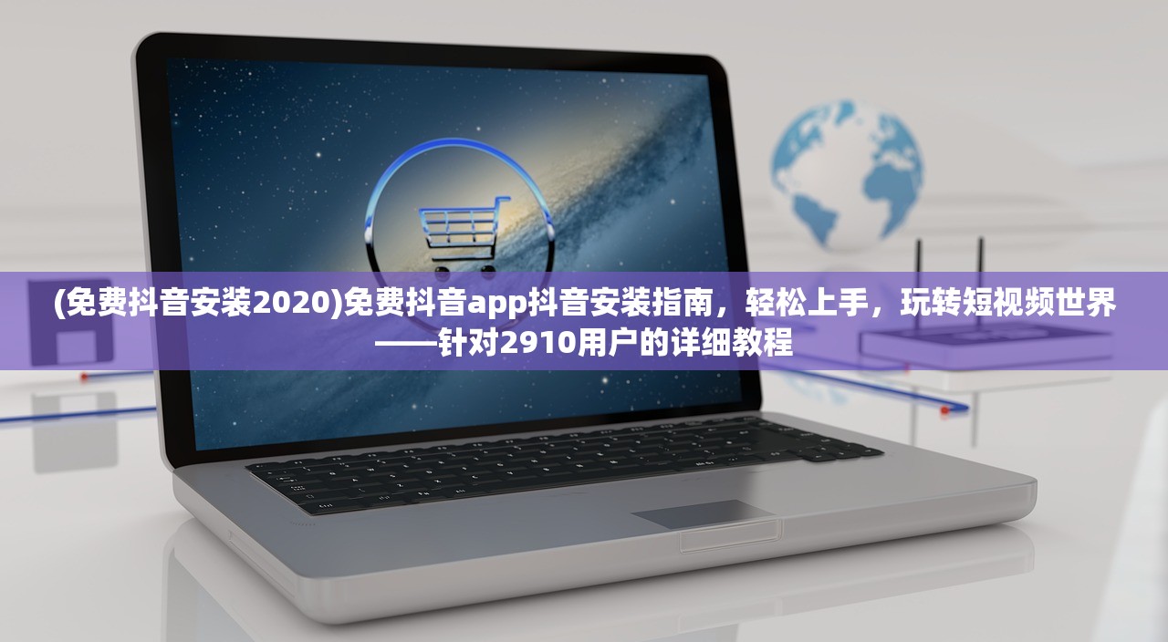 (免费抖音安装2020)免费抖音app抖音安装指南，轻松上手，玩转短视频世界——针对2910用户的详细教程