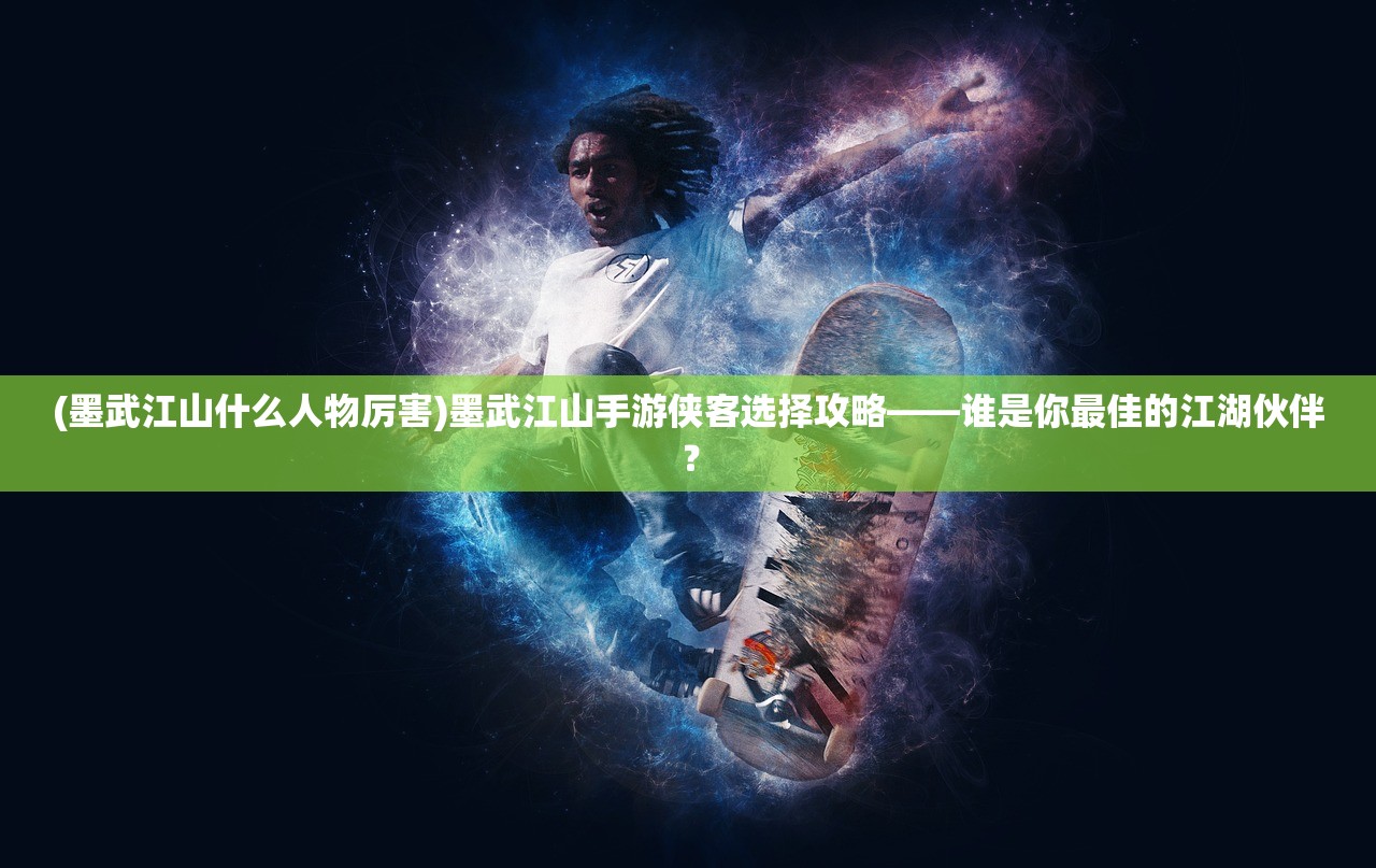 (墨武江山什么人物厉害)墨武江山手游侠客选择攻略——谁是你最佳的江湖伙伴？